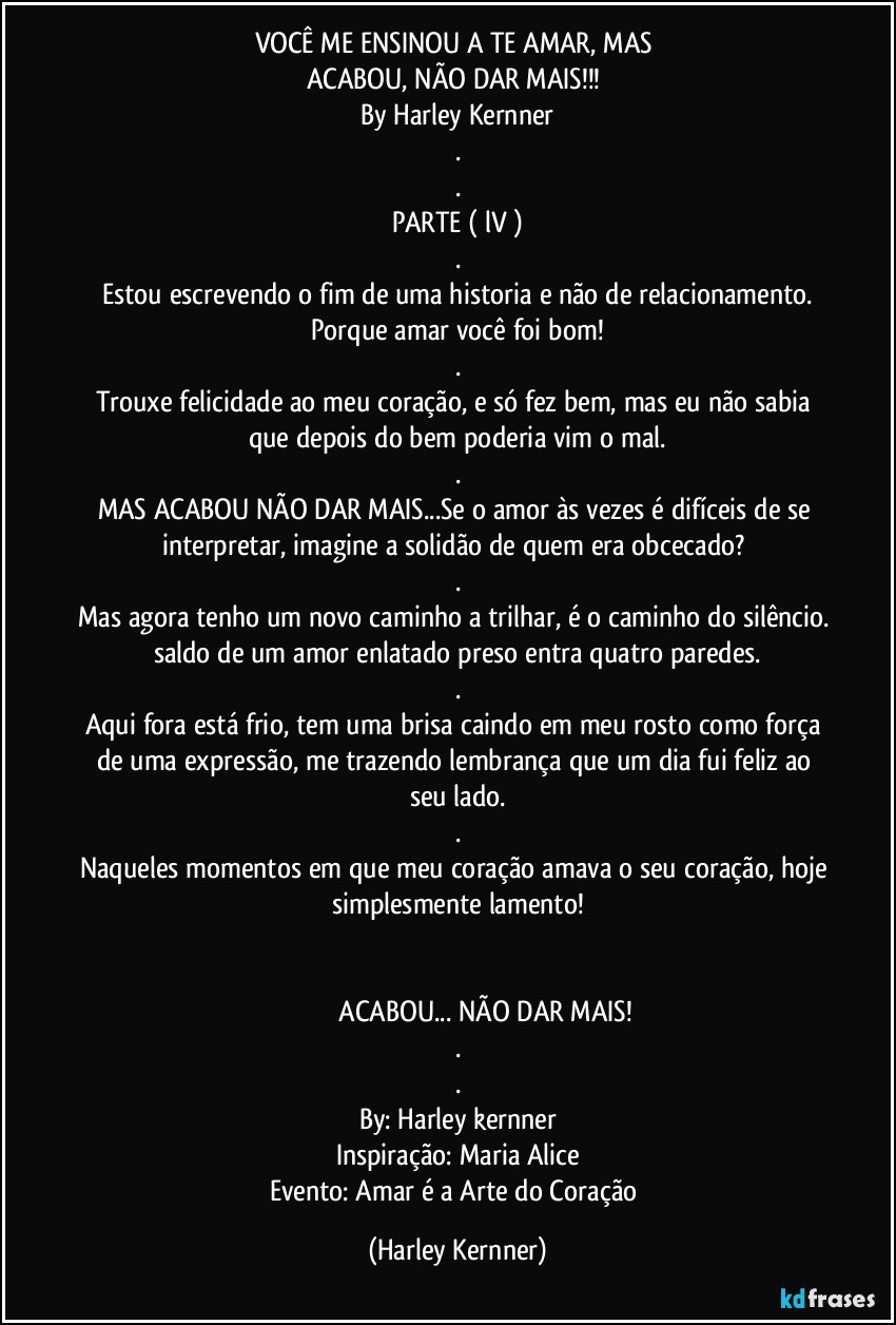 VOCÊ ME ENSINOU A TE AMAR, MAS 
ACABOU, NÃO DAR MAIS!!! 
By Harley Kernner
.
.
PARTE ( lV )
.
Estou escrevendo o fim de uma historia e não de relacionamento.
Porque amar você foi bom!
.
Trouxe felicidade ao meu coração, e só fez bem, mas eu não sabia que depois do bem poderia vim o mal.
.
MAS ACABOU NÃO DAR MAIS...Se o amor às vezes é difíceis de se interpretar, imagine a solidão de quem era obcecado? 
.
Mas agora tenho um novo caminho a trilhar, é o caminho do silêncio. saldo de um amor enlatado preso entra quatro paredes.
.
Aqui fora está frio, tem uma brisa caindo em meu rosto como força de uma expressão, me trazendo lembrança que um dia fui feliz ao seu lado.
.
Naqueles momentos em que meu coração amava o seu coração, hoje simplesmente lamento!


                                ACABOU... NÃO DAR MAIS!
.
.
By: Harley kernner
Inspiração: Maria Alice
Evento: Amar é a Arte do Coração (Harley Kernner)