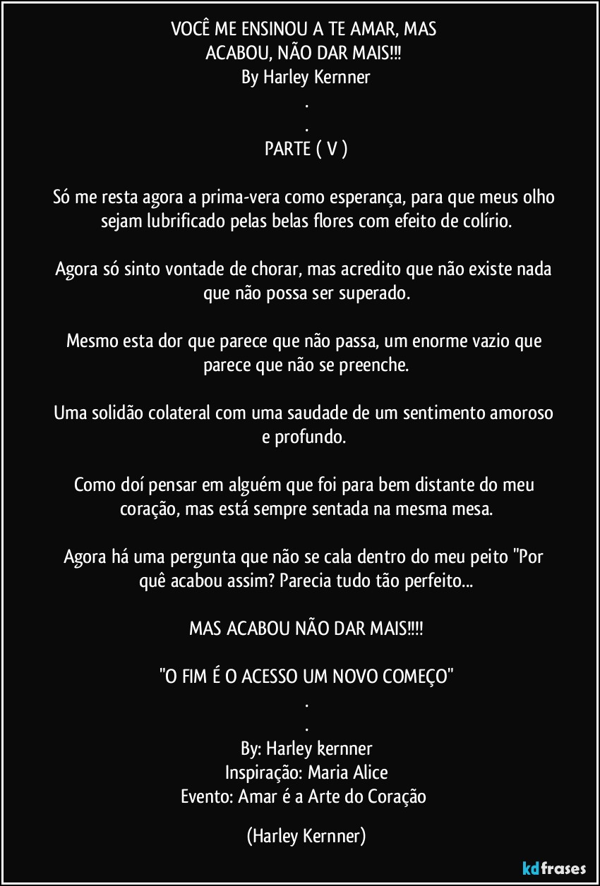 VOCÊ ME ENSINOU A TE AMAR, MAS 
ACABOU, NÃO DAR MAIS!!! 
By Harley Kernner
.
.
PARTE ( V )

Só me resta agora a prima-vera como esperança, para que meus olho sejam lubrificado pelas belas flores com efeito de colírio.

Agora só sinto vontade de chorar, mas acredito que não existe nada que não possa ser superado.

Mesmo esta dor que parece que não passa, um enorme vazio que parece que não se preenche.

Uma solidão colateral com uma saudade de um sentimento amoroso e profundo. 

Como doí pensar em alguém que foi para bem distante do meu coração, mas está sempre sentada na mesma mesa.

Agora há uma pergunta que não se cala dentro do meu peito "Por quê acabou assim? Parecia tudo tão perfeito...

MAS ACABOU NÃO DAR MAIS!!!

"O FIM É O ACESSO UM NOVO COMEÇO"
.
.
By: Harley kernner
Inspiração: Maria Alice
Evento: Amar é a Arte do Coração (Harley Kernner)