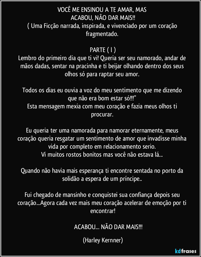 VOCÊ ME ENSINOU A TE AMAR, MAS 
ACABOU, NÃO DAR MAIS!!
( Uma Ficção narrada, inspirada, e vivenciado por um coração fragmentado. 

PARTE ( l )
Lembro do primeiro dia que ti vi! Queria ser seu namorado, andar de mãos dadas, sentar na pracinha e ti beijar olhando dentro dos seus olhos só para raptar seu amor. 

Todos os dias eu ouvia a voz do meu sentimento que me dizendo que não era bom estar só!!!" 
Esta mensagem mexia com meu coração e fazia meus olhos ti procurar. 

Eu queria ter uma namorada para namorar eternamente, meus coração queria resgatar um sentimento de amor que invadisse minha vida por completo em relacionamento serio. 
Vi muitos rostos bonitos mas você não estava lá... 

Quando não havia mais esperança ti encontre sentada no porto da solidão a espera de um príncipe.. 

Fui chegado de mansinho e conquistei sua confiança depois seu coração...Agora cada vez mais meu coração acelerar de emoção por ti encontrar!

                               ACABOU... NÃO DAR MAIS!!! (Harley Kernner)