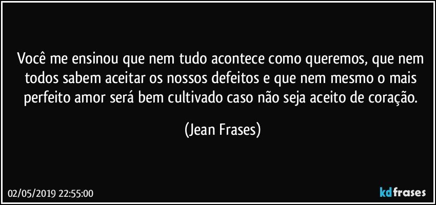 Você me ensinou que nem tudo acontece como queremos, que nem todos sabem aceitar os nossos defeitos e que nem mesmo o mais perfeito amor será bem cultivado caso não seja aceito de coração. (Jean Frases)