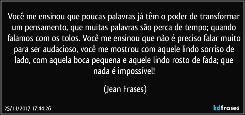 Você me ensinou que poucas palavras já têm o poder de transformar um pensamento, que muitas palavras são perca de tempo; quando falamos com os tolos. Você me ensinou que não é preciso falar muito para ser audacioso, você me mostrou com aquele lindo sorriso de lado, com aquela boca pequena e aquele lindo rosto de fada; que nada é impossível! (Jean Frases)