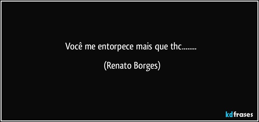 Você  me  entorpece  mais  que thc... (Renato Borges)