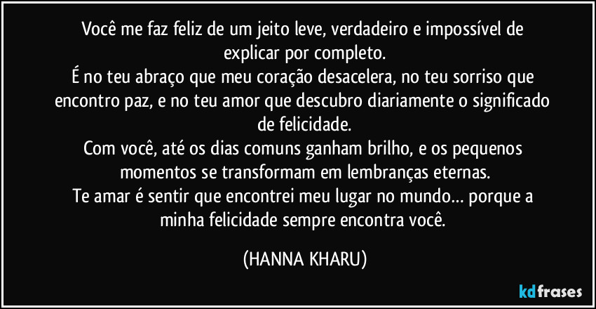 Você me faz feliz de um jeito leve, verdadeiro e impossível de explicar por completo.
É no teu abraço que meu coração desacelera, no teu sorriso que encontro paz, e no teu amor que descubro diariamente o significado de felicidade.
Com você, até os dias comuns ganham brilho, e os pequenos momentos se transformam em lembranças eternas.
Te amar é sentir que encontrei meu lugar no mundo… porque a minha felicidade sempre encontra você. (HANNA KHARU)