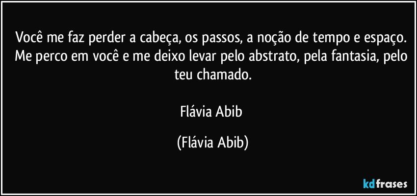 Você me faz perder a cabeça, os passos, a noção de tempo e espaço. Me perco em você e me deixo levar pelo abstrato, pela fantasia, pelo teu chamado.

Flávia Abib (Flávia Abib)