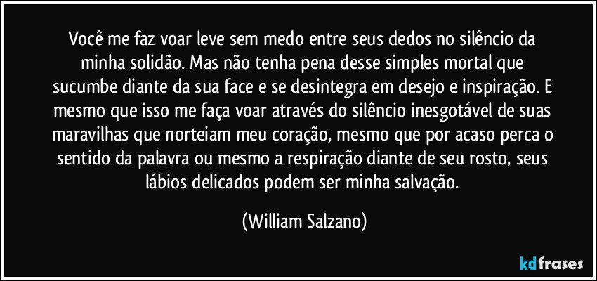 Você me faz voar leve sem medo entre seus dedos no silêncio da minha solidão. Mas não tenha pena desse simples mortal que sucumbe diante da sua face e se desintegra em desejo e inspiração. E mesmo que isso me faça voar através do silêncio inesgotável de suas maravilhas que norteiam meu coração, mesmo que por acaso perca o sentido da palavra ou mesmo a respiração diante de seu rosto, seus lábios delicados podem ser minha salvação. (William Salzano)