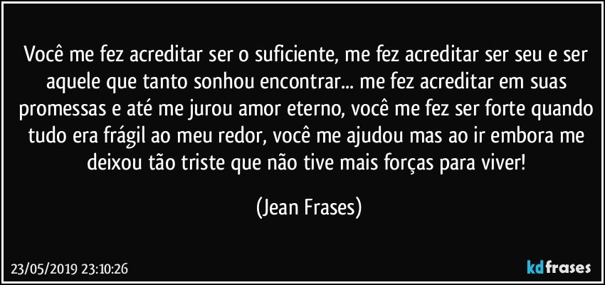 Você me fez acreditar ser o suficiente, me fez acreditar ser seu e ser aquele que tanto sonhou encontrar... me fez acreditar em suas promessas e até me jurou amor eterno, você me fez ser forte quando tudo era frágil ao meu redor, você me ajudou mas ao ir embora me deixou tão triste que não tive mais forças para viver! (Jean Frases)