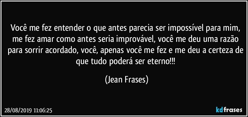 Você me fez entender o que antes parecia ser impossível para mim, me fez amar como antes seria improvável, você me deu uma razão para sorrir acordado, você, apenas você me fez e me deu a certeza de que tudo poderá ser eterno!!! (Jean Frases)