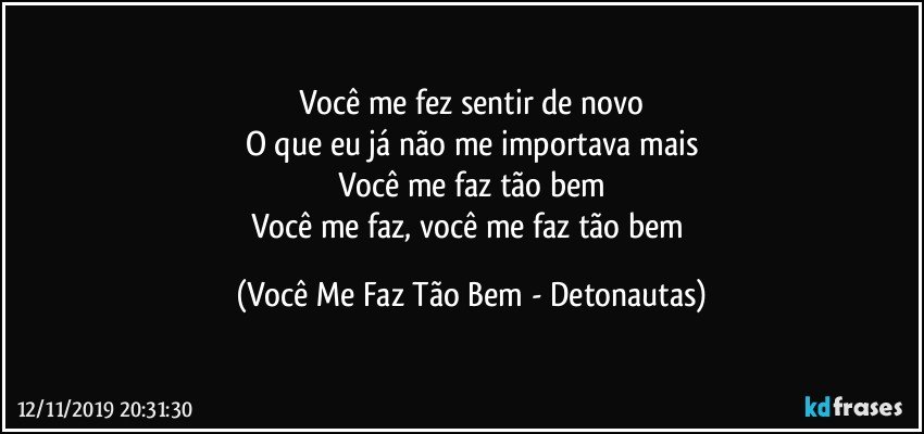 Você me fez sentir de novo
O que eu já não me importava mais
Você me faz tão bem
Você me faz, você me faz tão bem (Você Me Faz Tão Bem - Detonautas)