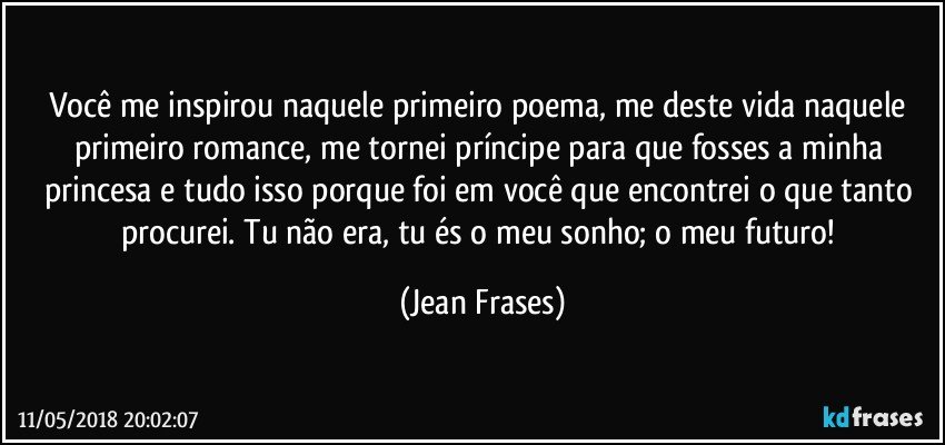 Você me inspirou naquele primeiro poema, me deste vida naquele primeiro romance, me tornei príncipe para que fosses a minha princesa e tudo isso porque foi em você que encontrei o que tanto procurei. Tu não era, tu és o meu sonho; o meu futuro! (Jean Frases)