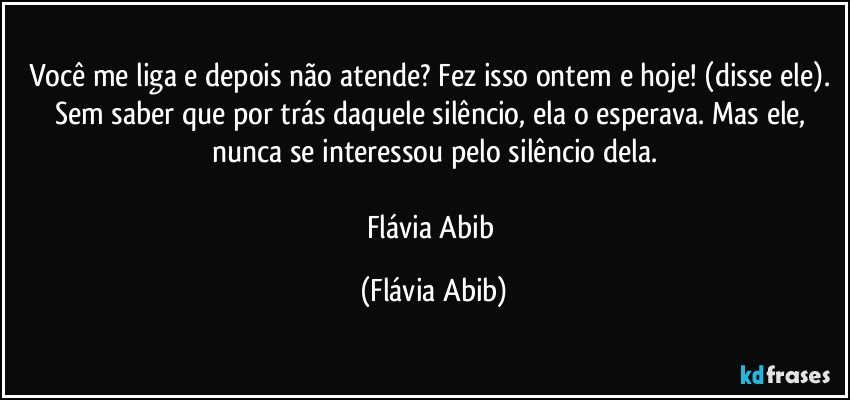 Você me liga e depois não atende? Fez isso ontem e hoje! (disse ele). Sem saber que por trás daquele silêncio, ela o esperava. Mas ele, nunca se interessou pelo silêncio dela.

Flávia Abib (Flávia Abib)