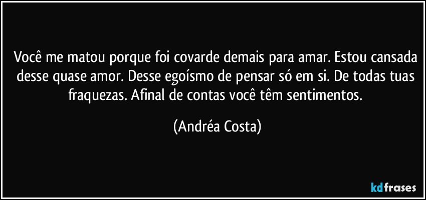 Você me matou porque foi covarde demais para amar. Estou cansada desse quase amor. Desse egoísmo de pensar só em si. De todas tuas fraquezas. Afinal de contas você têm sentimentos. (Andréa Costa)