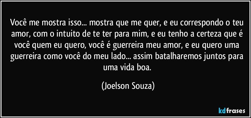 Você me mostra isso... mostra que me quer, e eu correspondo o teu amor, com o intuito de te ter para mim, e eu tenho a certeza que é você quem eu quero, você é guerreira meu amor, e eu quero uma guerreira como você do meu lado... assim batalharemos juntos para uma vida boa. (Joelson Souza)