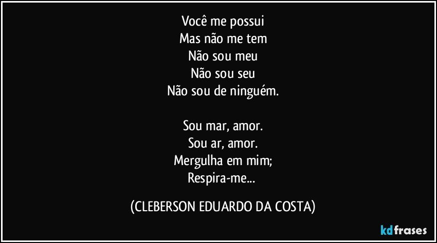 Você me possui
Mas não me tem
Não sou meu
Não sou seu
Não sou de ninguém.

Sou mar, amor.
Sou ar, amor.
Mergulha em mim;
Respira-me... (CLEBERSON EDUARDO DA COSTA)