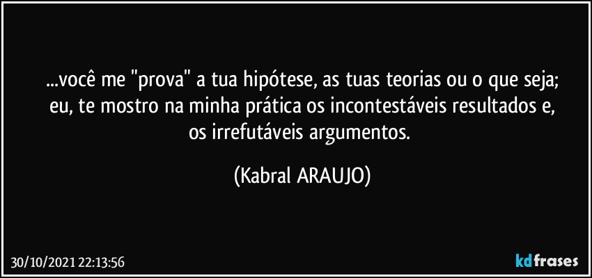 ...você me "prova" a tua hipótese, as tuas teorias ou o que seja;
eu, te mostro na minha prática os incontestáveis resultados e,
os irrefutáveis argumentos. (KABRAL ARAUJO)