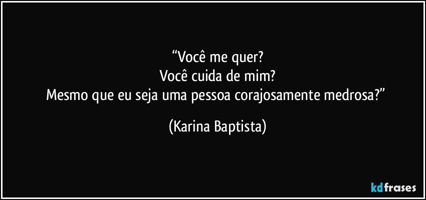 “Você me quer?
Você cuida de mim?
Mesmo que eu seja uma pessoa corajosamente medrosa?” (Karina Baptista)