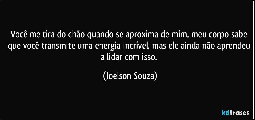 Você me tira do chão quando se aproxima de mim, meu corpo sabe que você transmite uma energia incrível, mas ele ainda não aprendeu a lidar com isso. (Joelson Souza)