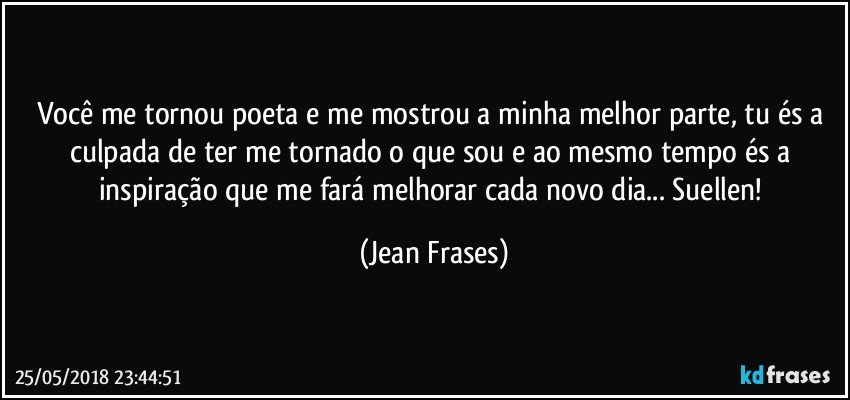 Você me tornou poeta e me mostrou a minha melhor parte, tu és a culpada de ter me tornado o que sou e ao mesmo tempo és a inspiração que me fará melhorar cada novo dia... Suellen! (Jean Frases)