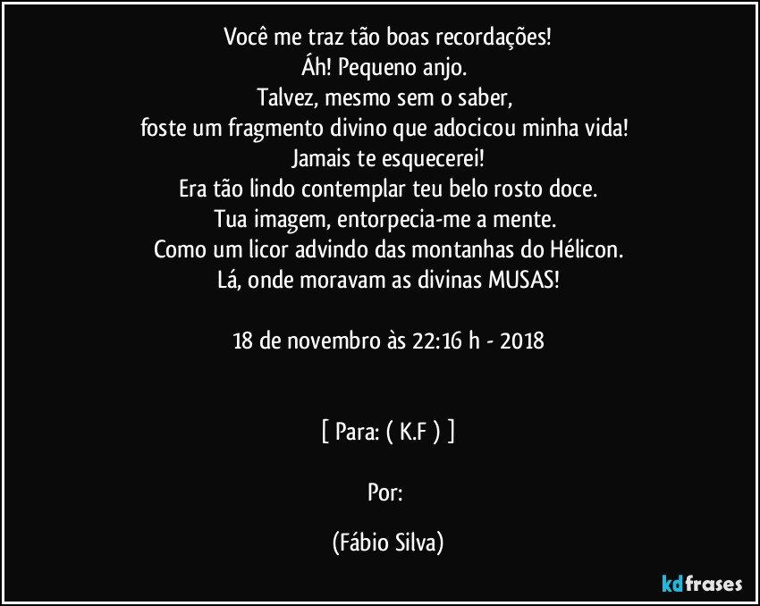 Você me traz tão boas recordações!
Áh! Pequeno anjo. 
Talvez, mesmo sem o saber, 
foste um fragmento divino que adocicou minha vida! 
Jamais te esquecerei!
Era tão lindo contemplar teu belo rosto doce.
Tua imagem, entorpecia-me a mente. 
Como um licor advindo das montanhas do Hélicon.
Lá, onde moravam as divinas MUSAS!

18 de novembro às 22:16 h - 2018


[ Para: ( K.F ) ]

Por: (Fábio Silva)