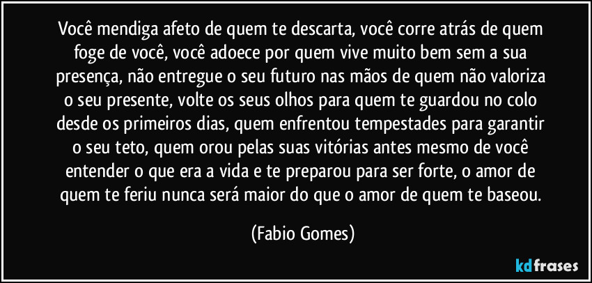 Você mendiga afeto de quem te descarta, você corre atrás de quem foge de você, você adoece por quem vive muito bem sem a sua presença, não entregue o seu futuro nas mãos de quem não valoriza o seu presente, volte os seus olhos para quem te guardou no colo desde os primeiros dias, quem enfrentou tempestades para garantir o seu teto, quem orou pelas suas vitórias antes mesmo de você entender o que era a vida e te preparou para ser forte, o amor de quem te feriu nunca será maior do que o amor de quem te baseou. (Fabio Gomes)