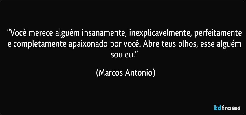 “Você merece alguém insanamente, inexplicavelmente, perfeitamente e completamente apaixonado por você. Abre teus olhos, esse alguém sou eu.” (Marcos Antonio)