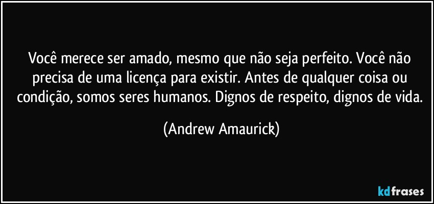 Você merece ser amado, mesmo que não seja perfeito. Você não precisa de uma licença para existir. Antes de qualquer coisa ou condição, somos seres humanos. Dignos de respeito, dignos de vida. (Andrew Amaurick)