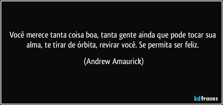 Você merece tanta coisa boa, tanta gente ainda que pode tocar sua alma, te tirar de órbita, revirar você. Se permita ser feliz. (Andrew Amaurick)