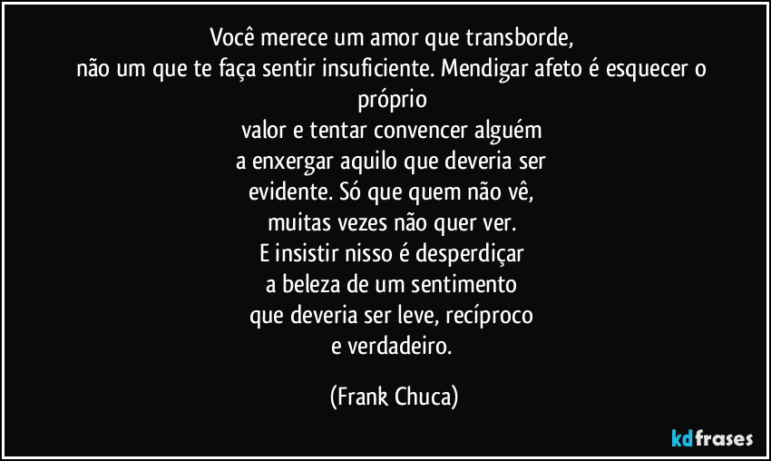 Você merece um amor que transborde, 
não um que te faça sentir insuficiente. Mendigar afeto é esquecer o próprio 
valor e tentar convencer alguém 
a enxergar aquilo que deveria ser 
evidente. Só que quem não vê, 
muitas vezes não quer ver. 
E insistir nisso é desperdiçar 
a beleza de um sentimento 
que deveria ser leve, recíproco 
e verdadeiro. (Frank Chuca)