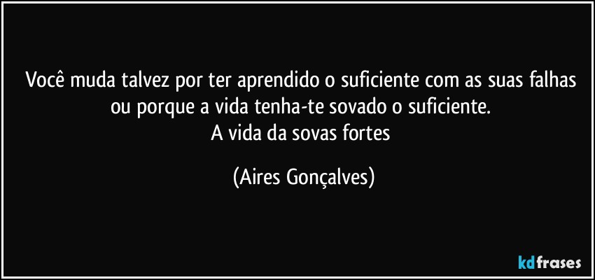 Você muda talvez por ter aprendido o suficiente com as suas falhas ou porque a vida tenha-te sovado o suficiente. 
A vida da sovas fortes (Aires Gonçalves)