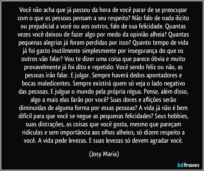 Você não acha que já passou da hora de você parar de se preocupar com o que as pessoas pensam a seu respeito? Não falo de nada ilícito ou prejudicial a você ou aos outros, falo de sua felicidade. Quantas vezes você deixou de fazer algo por medo da opinião alheia? Quantas pequenas alegrias já foram perdidas por isso? Quanto tempo de vida já foi gasto inutilmente simplesmente por insegurança do que os outros vão falar? Vou te dizer uma coisa que parece óbvia e muito provavelmente já foi dito e repetido: Você sendo feliz ou não, as pessoas irão falar. E julgar. Sempre haverá dedos apontadores e bocas maledicentes. Sempre existirá quem só veja o lado negativo das pessoas. E julgue o mundo pela própria régua. Pense, além disso, algo a mais elas farão por você? Suas dores e aflições serão diminuídas de alguma forma por essas pessoas? A vida já não é bem difícil para que você se negue as pequenas felicidades? Seus hobbies, suas distrações, as coisas que você gosta, mesmo que pareçam ridículas e sem importância aos olhos alheios, só dizem respeito a você. A vida pede levezas. E suas levezas só devem agradar você. (Josy Maria)