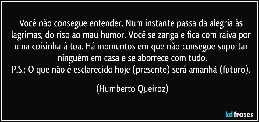 Você não consegue entender. Num instante passa da alegria às lagrimas, do riso ao mau humor. Você se zanga e fica com raiva por uma coisinha à toa. Há momentos em que não consegue suportar ninguém em casa e se aborrece com tudo.
P.S.: O que não é esclarecido hoje (presente) será amanhã (futuro). (Humberto Queiroz)