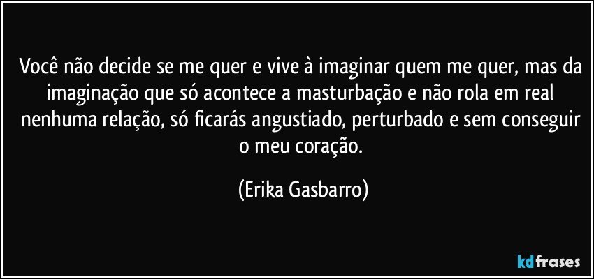 Você não decide se me quer e vive à imaginar quem me quer, mas da imaginação que só acontece a masturbação e não rola em real nenhuma relação, só ficarás angustiado, perturbado e sem conseguir o meu coração. (Erika Gasbarro)