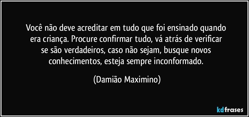 Você não deve acreditar em tudo que foi ensinado quando 
era criança. Procure confirmar tudo, vá atrás de verificar 
se são verdadeiros, caso não sejam, busque novos 
conhecimentos, esteja sempre inconformado. (Damião Maximino)