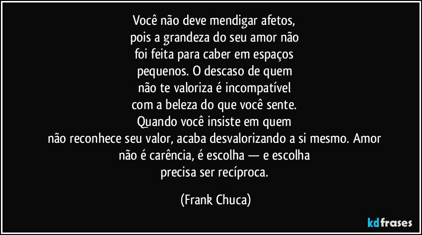 Você não deve mendigar afetos, 
pois a grandeza do seu amor não 
foi feita para caber em espaços 
pequenos. O descaso de quem 
não te valoriza é incompatível 
com a beleza do que você sente. 
Quando você insiste em quem 
não reconhece seu valor, acaba desvalorizando a si mesmo. Amor 
não é carência, é escolha — e escolha 
precisa ser recíproca. (Frank Chuca)