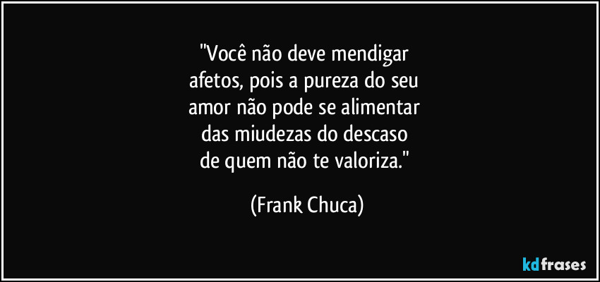 "Você não deve mendigar 
afetos, pois a pureza do seu 
amor não pode se alimentar 
das miudezas do descaso 
de quem não te valoriza." (Frank Chuca)