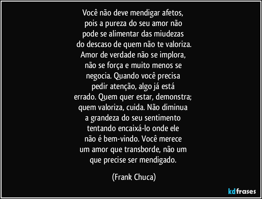 Você não deve mendigar afetos, 
pois a pureza do seu amor não 
pode se alimentar das miudezas 
do descaso de quem não te valoriza.
Amor de verdade não se implora, 
não se força e muito menos se 
negocia. Quando você precisa 
pedir atenção, algo já está 
errado. Quem quer estar, demonstra; 
quem valoriza, cuida. Não diminua 
a grandeza do seu sentimento 
tentando encaixá-lo onde ele 
não é bem-vindo. Você merece 
um amor que transborde, não um 
que precise ser mendigado. (Frank Chuca)