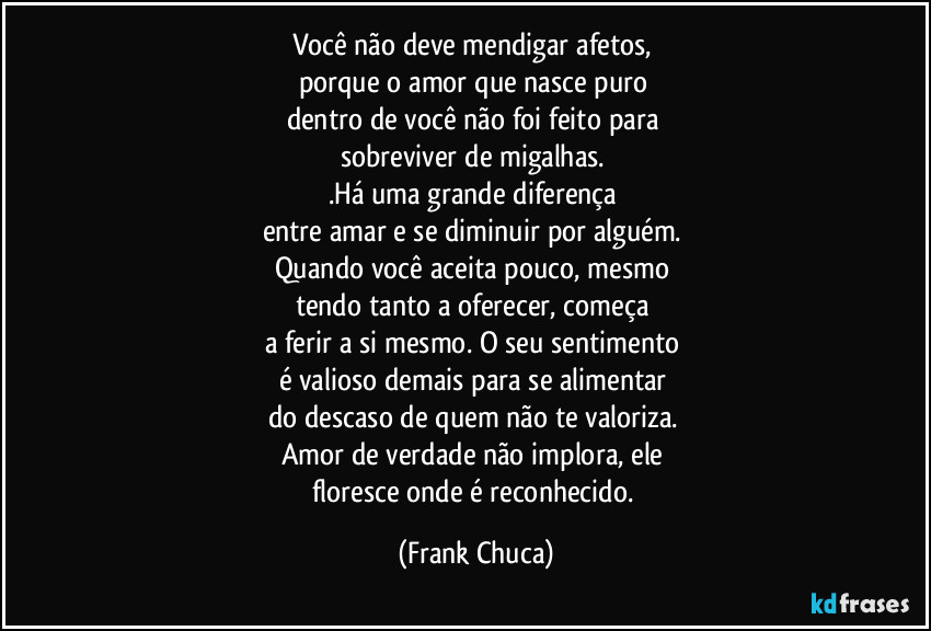 Você não deve mendigar afetos, 
porque o amor que nasce puro 
dentro de você não foi feito para 
sobreviver de migalhas. 
.Há uma grande diferença 
entre amar e se diminuir por alguém. 
Quando você aceita pouco, mesmo 
tendo tanto a oferecer, começa 
a ferir a si mesmo. O seu sentimento 
é valioso demais para se alimentar 
do descaso de quem não te valoriza. 
Amor de verdade não implora, ele 
floresce onde é reconhecido. (Frank Chuca)