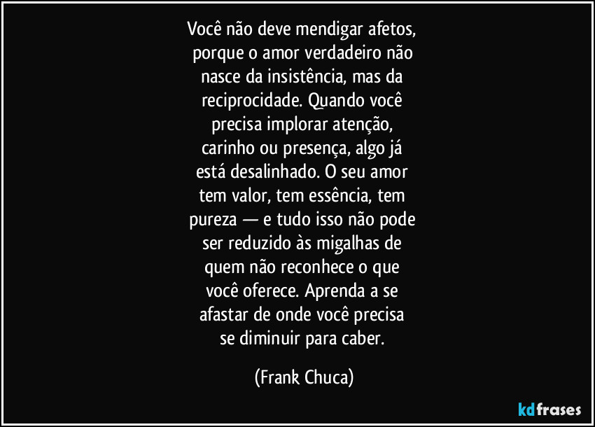 Você não deve mendigar afetos, 
porque o amor verdadeiro não 
nasce da insistência, mas da 
reciprocidade. Quando você 
precisa implorar atenção, 
carinho ou presença, algo já 
está desalinhado. O seu amor 
tem valor, tem essência, tem 
pureza — e tudo isso não pode 
ser reduzido às migalhas de 
quem não reconhece o que 
você oferece. Aprenda a se 
afastar de onde você precisa 
se diminuir para caber. (Frank Chuca)
