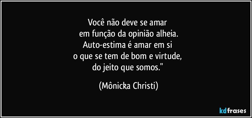 Você não deve se amar 
em função da opinião alheia.
Auto-estima é amar em si 
o que se tem de bom e virtude, 
do jeito que somos." (Mônicka Christi)