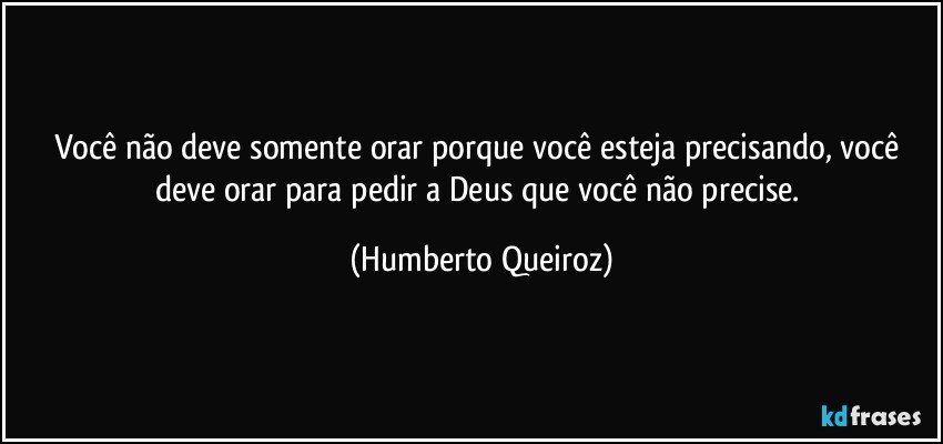 Você não deve somente orar porque você esteja precisando, você deve orar para pedir a Deus que você não precise. (Humberto Queiroz)