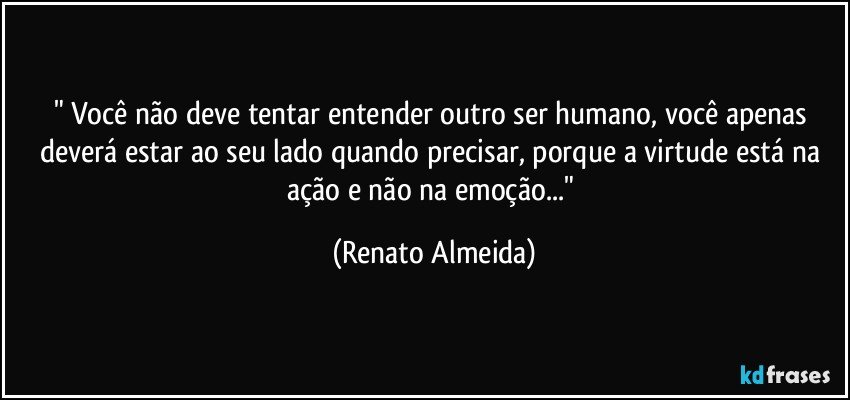 " Você não deve tentar entender outro ser humano, você apenas deverá estar ao seu lado quando precisar, porque a virtude está na ação e não na emoção..." (Renato Almeida)