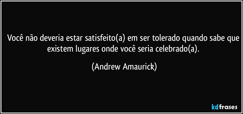 Você não deveria estar satisfeito(a) em ser tolerado quando sabe que existem lugares onde você seria celebrado(a). (Andrew Amaurick)