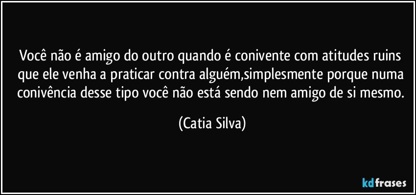 Você não é amigo do outro quando é conivente com atitudes ruins que ele venha a praticar contra alguém,simplesmente porque numa conivência desse tipo você não está sendo nem amigo de si mesmo. (Catia Silva)