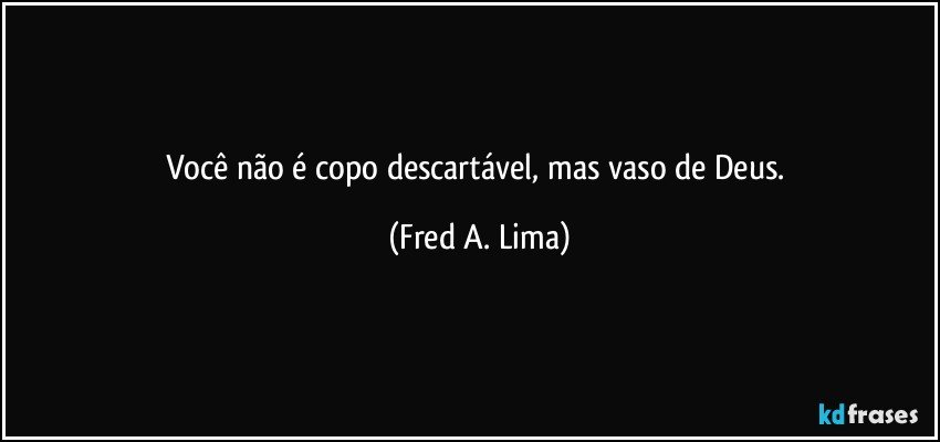 Você não é copo descartável, mas vaso de Deus. (Fred A. Lima)