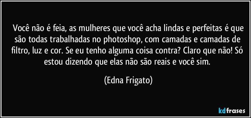 ⁠Você não é feia, as mulheres que você acha lindas e perfeitas é que são todas trabalhadas no photoshop, com camadas e camadas de filtro, luz e cor. Se eu tenho alguma coisa contra? Claro que não! Só estou dizendo que elas não são reais e você sim. (Edna Frigato)