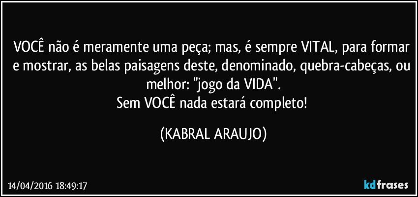VOCÊ não é meramente uma peça; mas, é sempre VITAL, para formar e mostrar, as belas paisagens deste, denominado, quebra-cabeças, ou melhor: "jogo da VIDA".
Sem VOCÊ nada estará completo! (KABRAL ARAUJO)