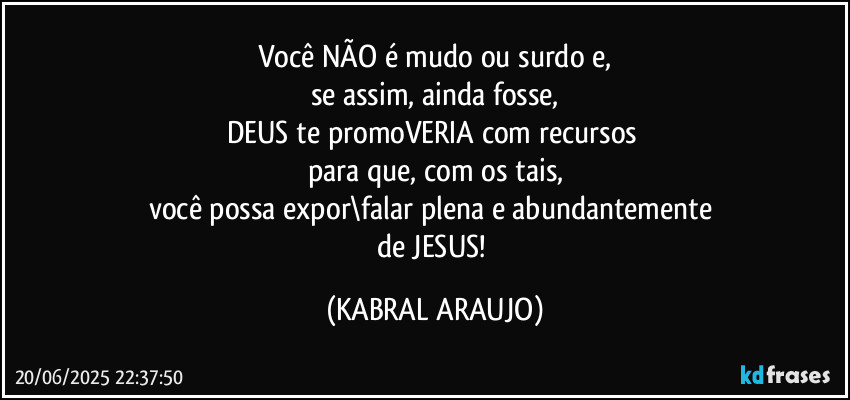 Você NÃO é mudo ou surdo e,
se assim, ainda fosse,
DEUS te promoVERIA com recursos 
para que, com os tais,
você possa expor\falar plena e abundantemente 
de JESUS! (KABRAL ARAUJO)