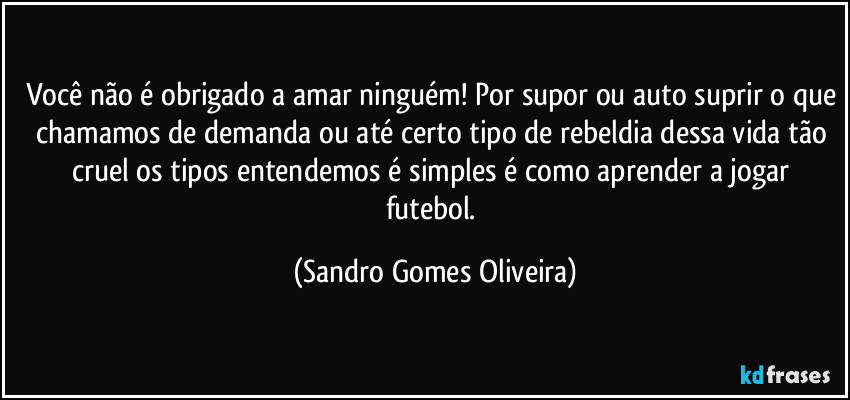 Você não é obrigado a amar ninguém! Por supor ou auto suprir o que chamamos de demanda ou até certo tipo de rebeldia dessa vida tão cruel os tipos entendemos é simples é como aprender a jogar futebol. (Sandro Gomes Oliveira)