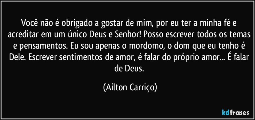 Você não é obrigado a gostar de mim, por eu ter a minha fé e acreditar em um único Deus e Senhor! Posso escrever todos os temas e pensamentos. Eu sou apenas o mordomo, o dom que eu tenho é Dele. Escrever sentimentos de amor, é falar do próprio amor... É falar de Deus. (Ailton Carriço)