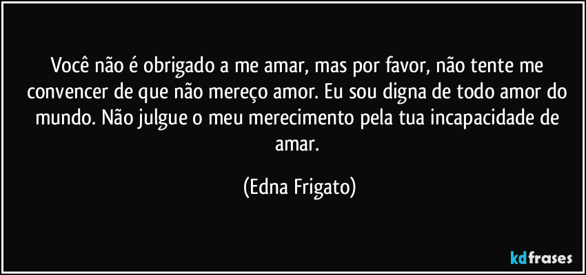 Você não é obrigado a me amar, mas por favor, não tente me convencer de que não mereço amor. Eu sou digna de todo amor do mundo. Não julgue o meu merecimento pela tua incapacidade de amar. (Edna Frigato)