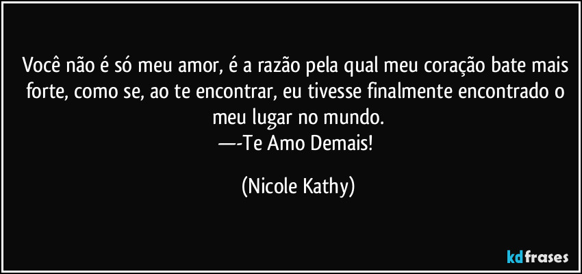 Você não é só meu amor, é a razão pela qual meu coração bate mais forte, como se, ao te encontrar, eu tivesse finalmente encontrado o meu lugar no mundo.
—-Te Amo Demais! (Nicole Kathy)